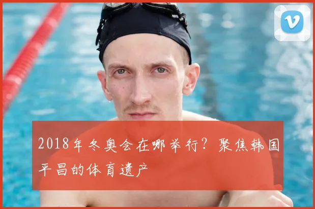 2018年冬奥会在哪举行？聚焦韩国平昌的体育遗产