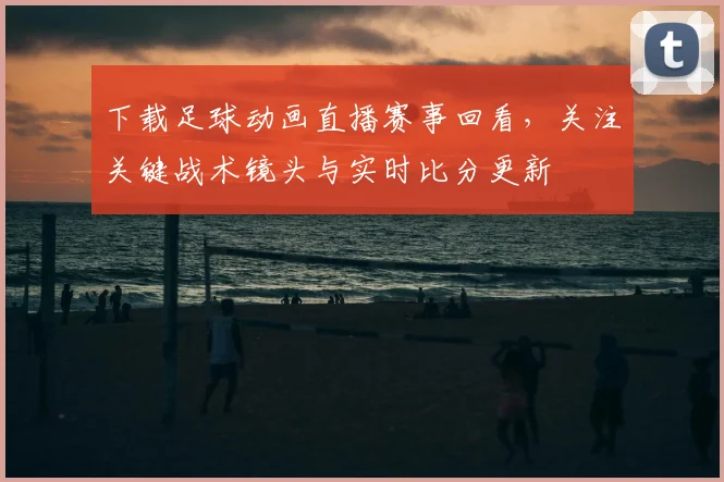 下载足球动画直播赛事回看,关注关键战术镜头与实时比分更新