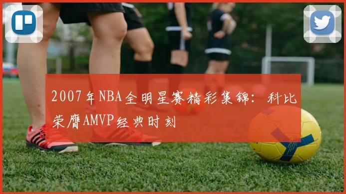 2007年NBA全明星赛精彩集锦:科比荣膺AMVP经典时刻