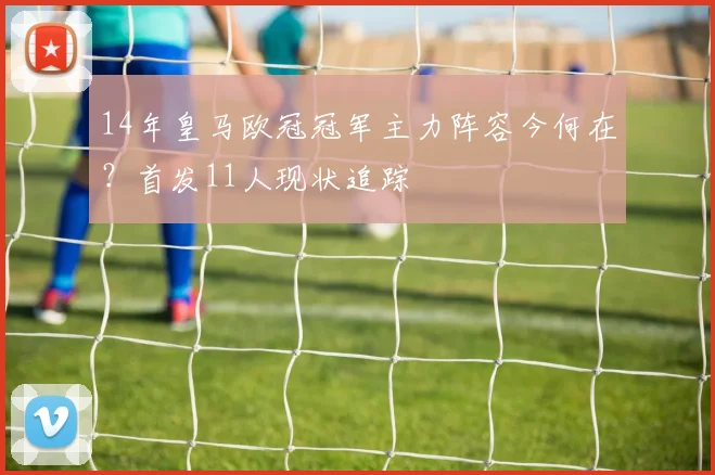 14年皇马欧冠冠军主力阵容今何在?首发11人现状追踪