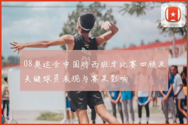 08奥运会中国对西班牙比赛回顾及关键球员表现与赛果影响